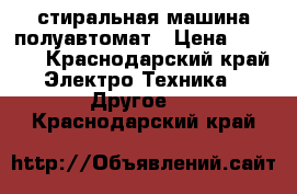 стиральная машина полуавтомат › Цена ­ 3 000 - Краснодарский край Электро-Техника » Другое   . Краснодарский край